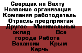 Сварщик на Вахту › Название организации ­ Компания-работодатель › Отрасль предприятия ­ Другое › Минимальный оклад ­ 55 000 - Все города Работа » Вакансии   . Крым,Керчь